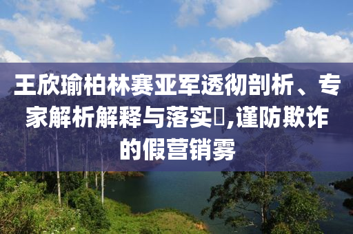 王欣瑜柏林賽亞軍透徹剖析、專(zhuān)家解析解釋與落實(shí)?,謹(jǐn)防欺詐的假營(yíng)銷(xiāo)霧