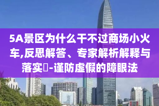 5A景區(qū)為什么干不過商場小火車,反思解答、專家解析解釋與落實?-謹防虛假的障眼法