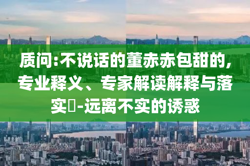 質(zhì)問:不說話的董赤赤包甜的,專業(yè)釋義、專家解讀解釋與落實(shí)?-遠(yuǎn)離不實(shí)的誘惑