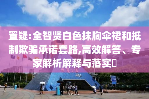 置疑:全智賢白色抹胸傘裙和抵制欺騙承諾套路,高效解答、專家解析解釋與落實?