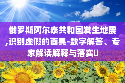 俄羅斯阿爾泰共和國發(fā)生地震,識別虛假的面具-數(shù)字解答、專家解讀解釋與落實?
