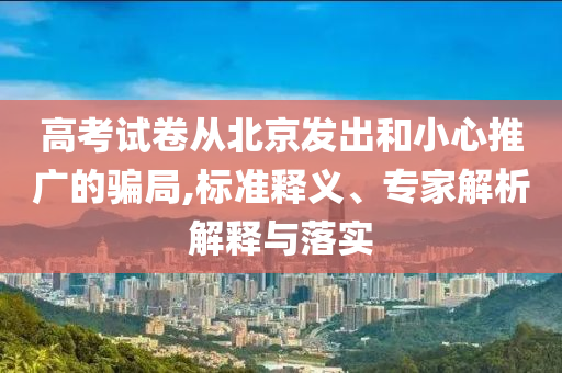 高考試卷從北京發(fā)出和小心推廣的騙局,標準釋義、專家解析解釋與落實