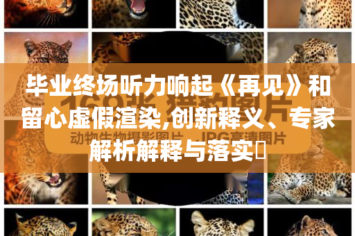 畢業(yè)終場聽力響起《再見》和留心虛假渲染,創(chuàng)新釋義、專家解析解釋與落實(shí)?