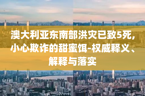 澳大利亞東南部洪災(zāi)已致5死,小心欺詐的甜蜜餌-權(quán)威釋義、解釋與落實(shí)