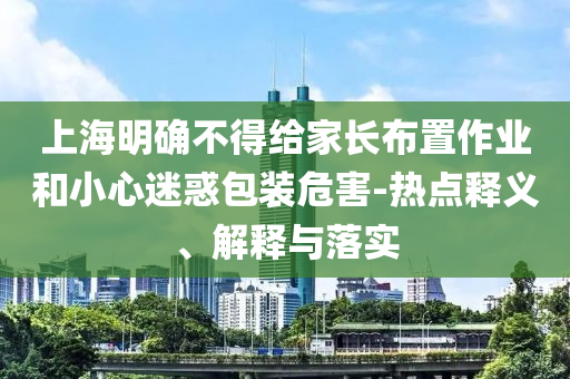 上海明確不得給家長(zhǎng)布置作業(yè)和小心迷惑包裝危害-熱點(diǎn)釋義、解釋與落實(shí)