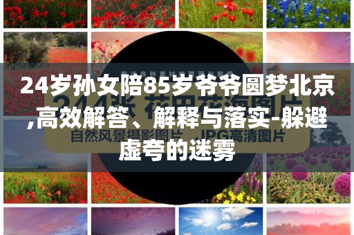 24歲孫女陪85歲爺爺圓夢北京,高效解答、解釋與落實(shí)-躲避虛夸的迷霧