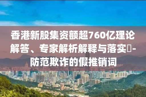 香港新股集資額超760億理論解答、專家解析解釋與落實(shí)?-防范欺詐的假推銷詞