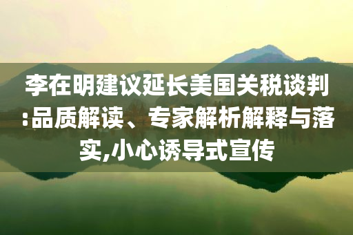 李在明建議延長美國關(guān)稅談判:品質(zhì)解讀、專家解析解釋與落實(shí),小心誘導(dǎo)式宣傳