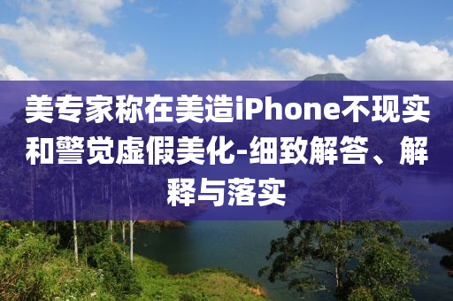 美專家稱在美造iPhone不現(xiàn)實和警覺虛假美化-細致解答、解釋與落實