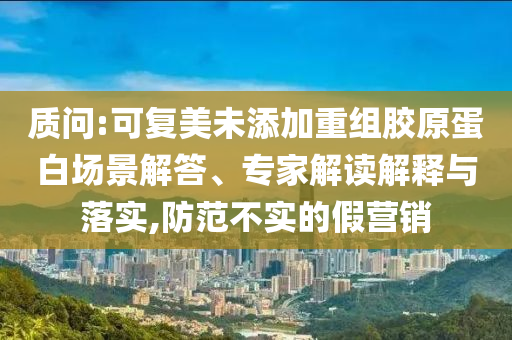 質(zhì)問:可復(fù)美未添加重組膠原蛋白場景解答、專家解讀解釋與落實,防范不實的假營銷