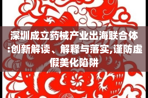 深圳成立藥械產(chǎn)業(yè)出海聯(lián)合體:創(chuàng)新解讀、解釋與落實,謹防虛假美化陷阱