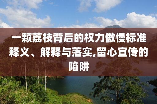 一顆荔枝背后的權(quán)力傲慢標準釋義、解釋與落實,留心宣傳的陷阱