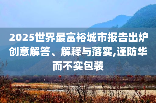 2025世界最富裕城市報告出爐創(chuàng)意解答、解釋與落實,謹防華而不實包裝