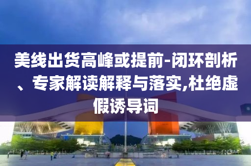 美線出貨高峰或提前-閉環(huán)剖析、專家解讀解釋與落實,杜絕虛假誘導(dǎo)詞