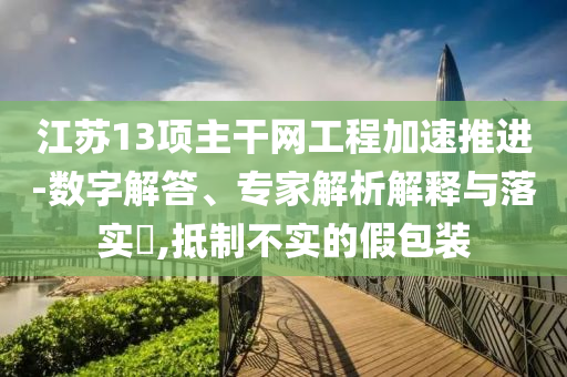 江蘇13項(xiàng)主干網(wǎng)工程加速推進(jìn)-數(shù)字解答、專家解析解釋與落實(shí)?,抵制不實(shí)的假包裝