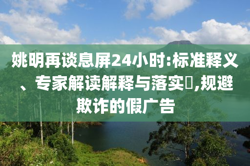 姚明再談息屏24小時(shí):標(biāo)準(zhǔn)釋義、專家解讀解釋與落實(shí)?,規(guī)避欺詐的假?gòu)V告