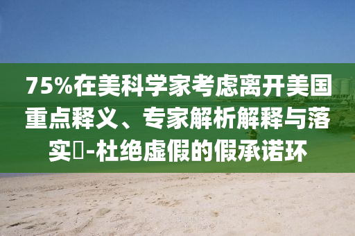 75%在美科學(xué)家考慮離開(kāi)美國(guó)重點(diǎn)釋義、專家解析解釋與落實(shí)?-杜絕虛假的假承諾環(huán)