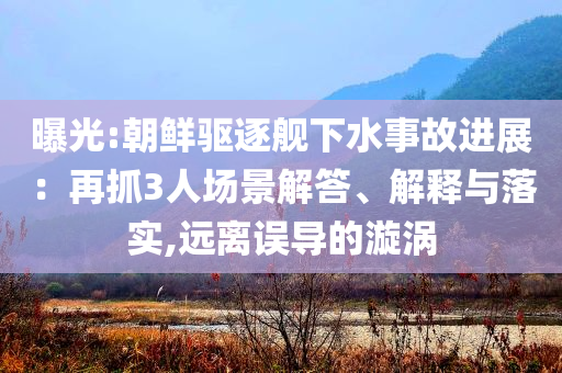 曝光:朝鮮驅(qū)逐艦下水事故進(jìn)展：再抓3人場(chǎng)景解答、解釋與落實(shí),遠(yuǎn)離誤導(dǎo)的漩渦