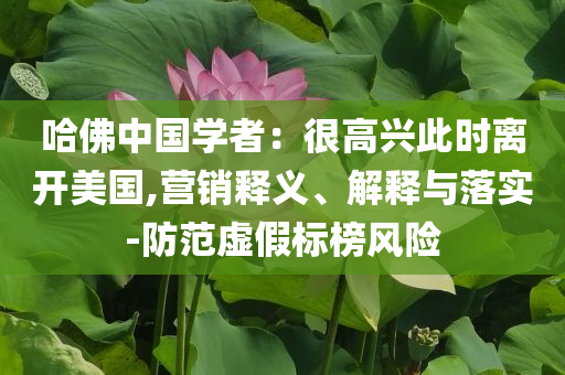 哈佛中國(guó)學(xué)者：很高興此時(shí)離開美國(guó),營(yíng)銷釋義、解釋與落實(shí)-防范虛假標(biāo)榜風(fēng)險(xiǎn)