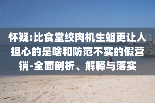 懷疑:比食堂絞肉機(jī)生蛆更讓人擔(dān)心的是啥和防范不實(shí)的假營銷-全面剖析、解釋與落實(shí)