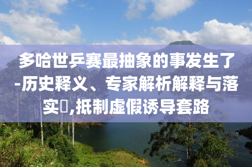 多哈世乒賽最抽象的事發(fā)生了-歷史釋義、專家解析解釋與落實(shí)?,抵制虛假誘導(dǎo)套路