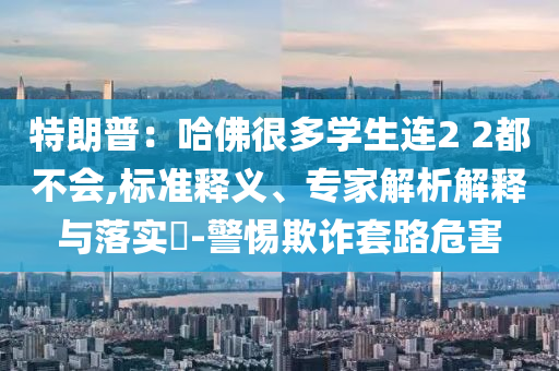 特朗普：哈佛很多學(xué)生連2 2都不會,標準釋義、專家解析解釋與落實?-警惕欺詐套路危害