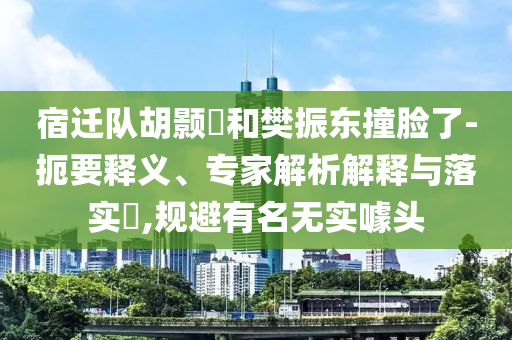 宿遷隊胡顥瑀和樊振東撞臉了-扼要釋義、專家解析解釋與落實?,規(guī)避有名無實噱頭