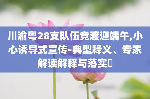 川渝粵28支隊(duì)伍競(jìng)渡迎端午,小心誘導(dǎo)式宣傳-典型釋義、專家解讀解釋與落實(shí)?