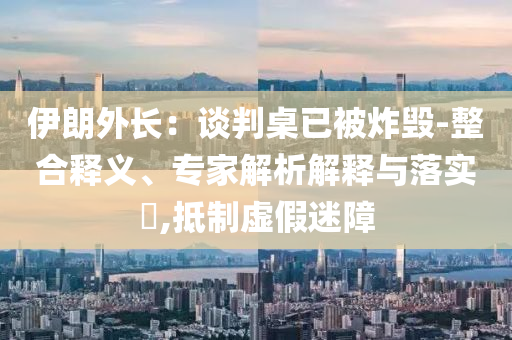 伊朗外長(zhǎng)：談判桌已被炸毀-整合釋義、專家解析解釋與落實(shí)?,抵制虛假迷障
