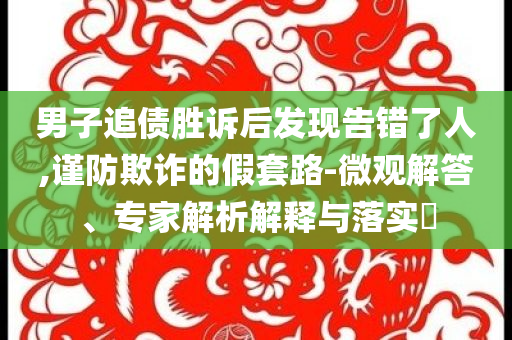 男子追債勝訴后發(fā)現(xiàn)告錯(cuò)了人,謹(jǐn)防欺詐的假套路-微觀解答、專家解析解釋與落實(shí)?