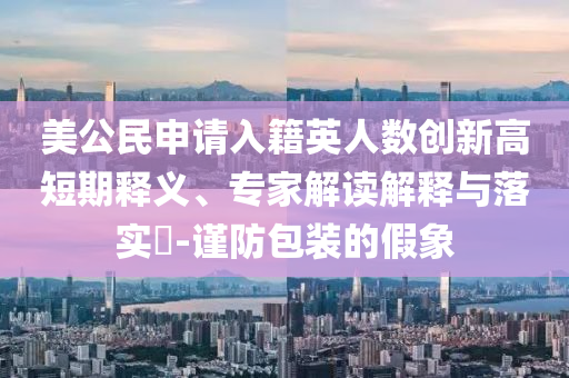 美公民申請入籍英人數(shù)創(chuàng)新高短期釋義、專家解讀解釋與落實?-謹(jǐn)防包裝的假象