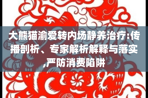 大熊貓渝愛轉(zhuǎn)內(nèi)場靜養(yǎng)治療:傳播剖析、專家解析解釋與落實,嚴(yán)防消費(fèi)陷阱