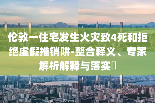 倫敦一住宅發(fā)生火災致4死和拒絕虛假推銷阱-整合釋義、專家解析解釋與落實?