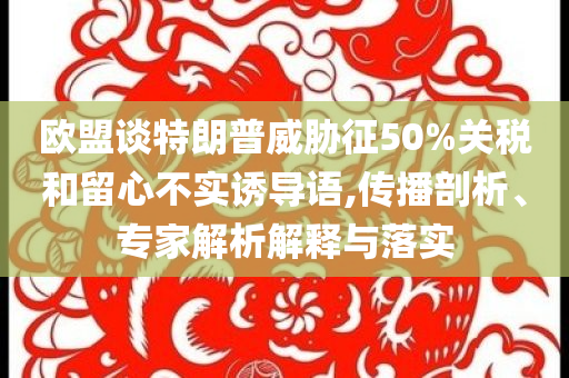 歐盟談特朗普威脅征50%關(guān)稅和留心不實誘導語,傳播剖析、專家解析解釋與落實