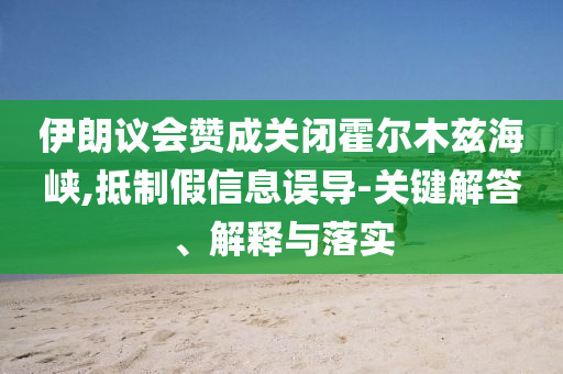 伊朗議會(huì)贊成關(guān)閉霍爾木茲海峽,抵制假信息誤導(dǎo)-關(guān)鍵解答、解釋與落實(shí)