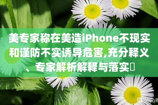 美專家稱在美造iPhone不現(xiàn)實(shí)和謹(jǐn)防不實(shí)誘導(dǎo)危害,充分釋義、專家解析解釋與落實(shí)?
