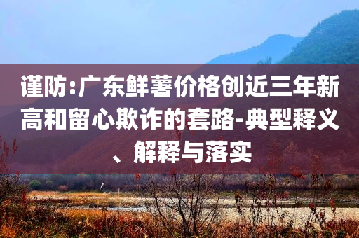 謹(jǐn)防:廣東鮮薯價(jià)格創(chuàng)近三年新高和留心欺詐的套路-典型釋義、解釋與落實(shí)