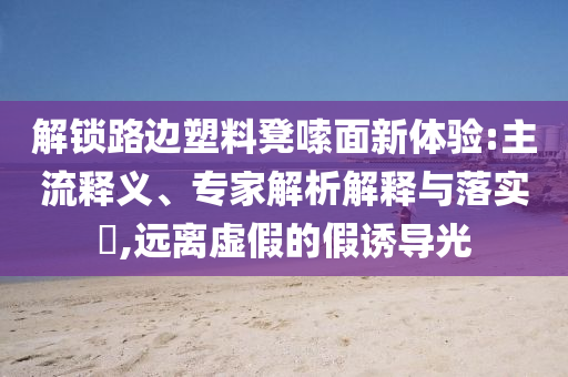 解鎖路邊塑料凳嗦面新體驗:主流釋義、專家解析解釋與落實?,遠(yuǎn)離虛假的假誘導(dǎo)光