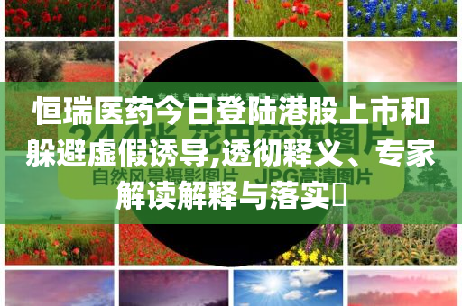 恒瑞醫(yī)藥今日登陸港股上市和躲避虛假誘導,透徹釋義、專家解讀解釋與落實?