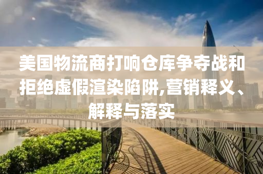 美國物流商打響倉庫爭奪戰(zhàn)和拒絕虛假渲染陷阱,營銷釋義、解釋與落實