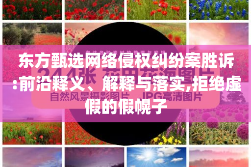 東方甄選網(wǎng)絡(luò)侵權(quán)糾紛案勝訴:前沿釋義、解釋與落實(shí),拒絕虛假的假幌子