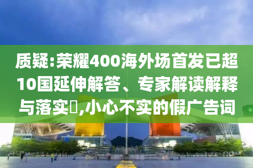 質(zhì)疑:榮耀400海外場(chǎng)首發(fā)已超10國(guó)延伸解答、專家解讀解釋與落實(shí)?,小心不實(shí)的假?gòu)V告詞