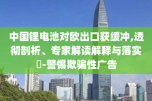 中國(guó)鋰電池對(duì)歐出口獲緩沖,透徹剖析、專家解讀解釋與落實(shí)?-警惕欺騙性廣告