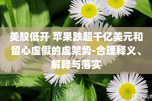 美股低開 蘋果跌超千億美元和留心虛假的虛架勢-合理釋義、解釋與落實