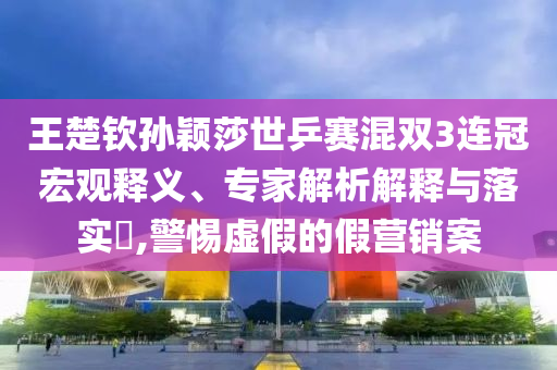 王楚欽孫穎莎世乒賽混雙3連冠宏觀釋義、專家解析解釋與落實(shí)?,警惕虛假的假營銷案
