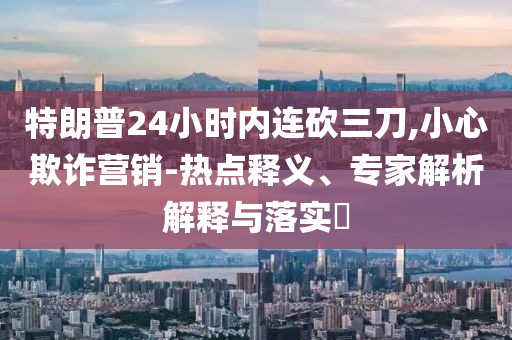 特朗普24小時(shí)內(nèi)連砍三刀,小心欺詐營銷-熱點(diǎn)釋義、專家解析解釋與落實(shí)?