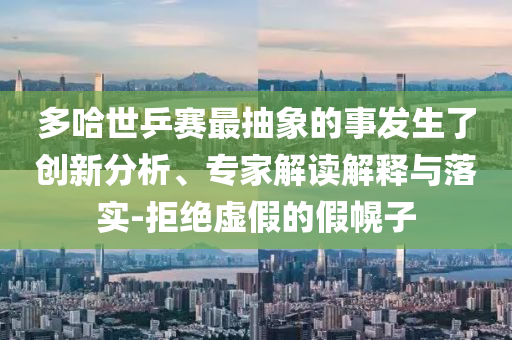 多哈世乒賽最抽象的事發(fā)生了創(chuàng)新分析、專家解讀解釋與落實(shí)-拒絕虛假的假幌子