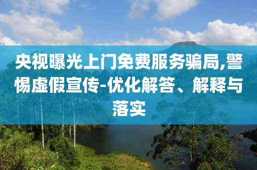 央視曝光上門免費服務(wù)騙局,警惕虛假宣傳-優(yōu)化解答、解釋與落實