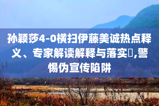 孫穎莎4-0橫掃伊藤美誠熱點釋義、專家解讀解釋與落實?,警惕偽宣傳陷阱