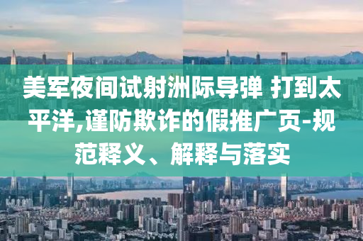 美軍夜間試射洲際導(dǎo)彈 打到太平洋,謹(jǐn)防欺詐的假推廣頁(yè)-規(guī)范釋義、解釋與落實(shí)